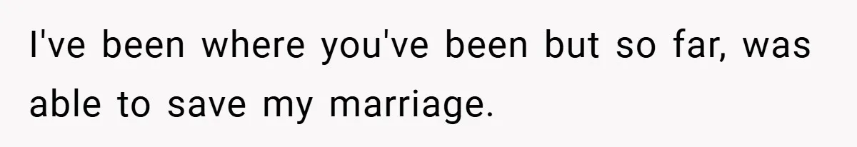 I've been where you've been but so far, was able to save my marriage.