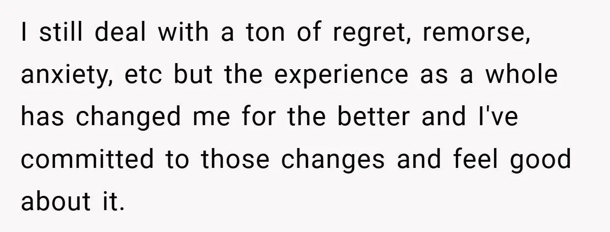 I still deal with a ton of regret, remorse, anxiety, etc but the experience as a whole has changed me for the better and I've committed to those changes and...