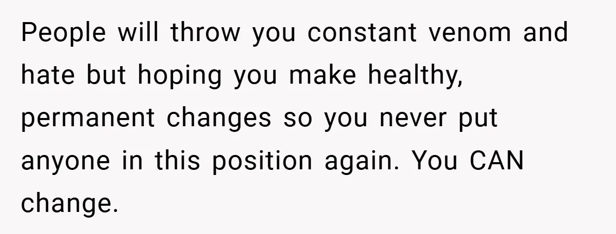 People will throw you constant venom and hate but hoping you make healthy, permanent changes so you never put anyone in this position again. You CAN change.