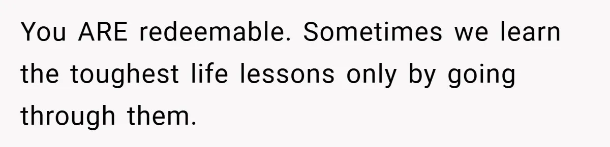 You ARE redeemable. Sometimes we learn the toughest life lessons only by going through them.