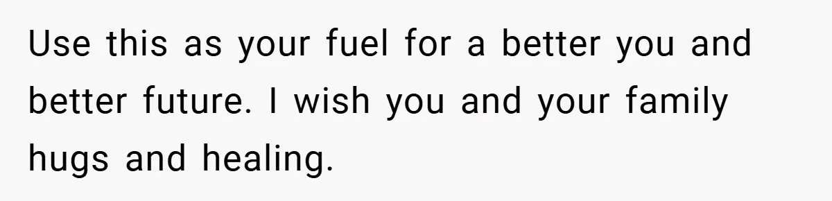 Use this as your fuel for a better you and better future. I wish you and your family hugs and healing.