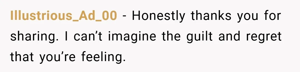 Illustrious_Ad_00 − Honestly thanks you for sharing. I can’t imagine the guilt and regret that you’re feeling.