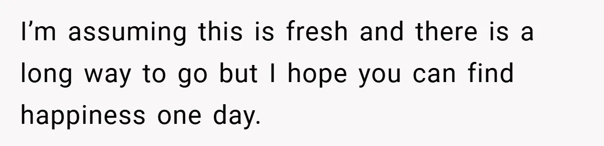 I’m assuming this is fresh and there is a long way to go but I hope you can find happiness one day.
