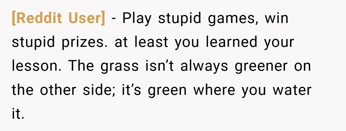 [Reddit User] − Play stupid games, win stupid prizes. at least you learned your lesson. The grass isn’t always greener on the other side; it’s green where you water it.