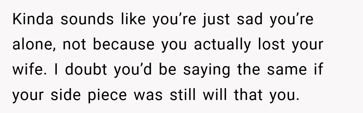 Kinda sounds like you’re just sad you’re alone, not because you actually lost your wife. I doubt you’d be saying the same if your side piece was still will that...