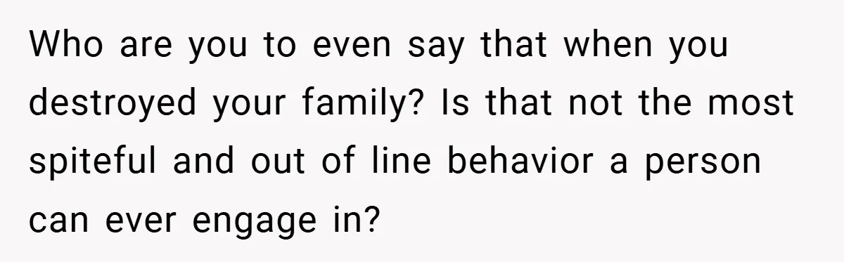 Who are you to even say that when you destroyed your family? Is that not the most spiteful and out of line behavior a person can ever engage in?