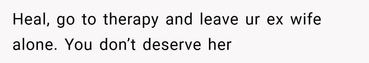 Heal, go to therapy and leave ur ex wife alone. You don’t deserve her