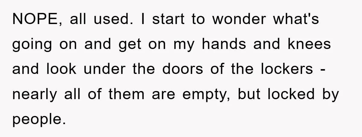 NOPE, all used. I start to wonder what's going on and get on my hands and knees and look under the doors of the lockers - nearly all of them...