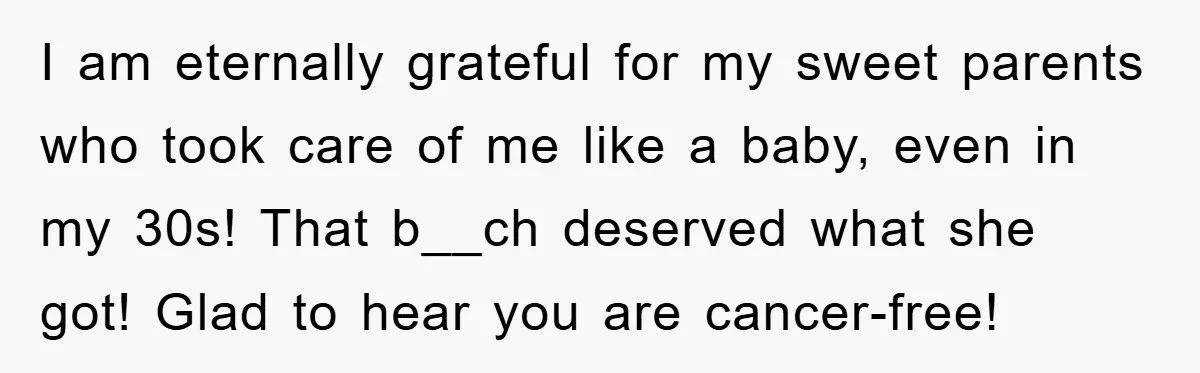 Chemo Patient’s Puke Revenge Silences Rude Bus Passenger I am eternally grateful for my sweet parents who took care of me like a baby, even in my 30s! That b__ch deserved what she got! Glad to hear you...