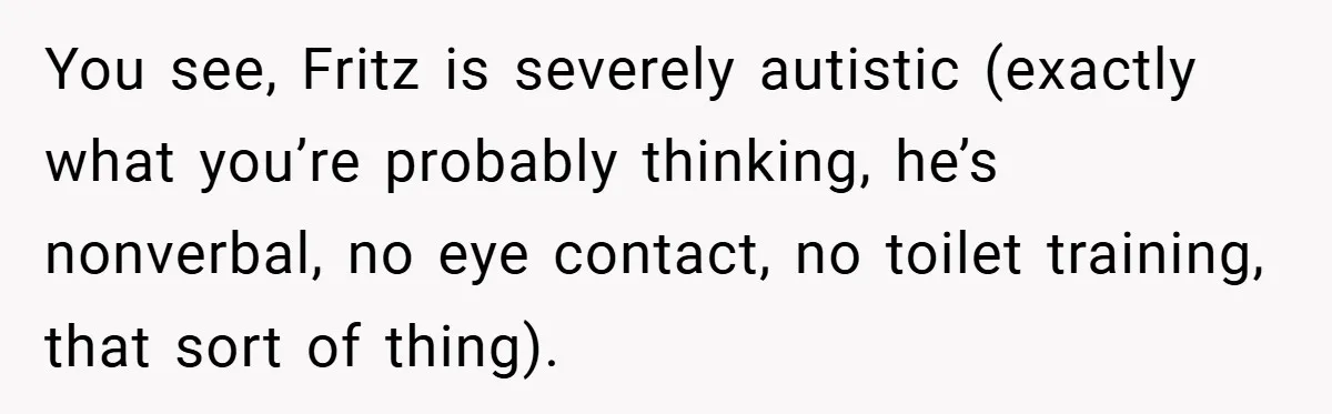 You see, Fritz is severely autistic (exactly what you’re probably thinking, he’s nonverbal, no eye contact, no toilet training, that sort of thing).