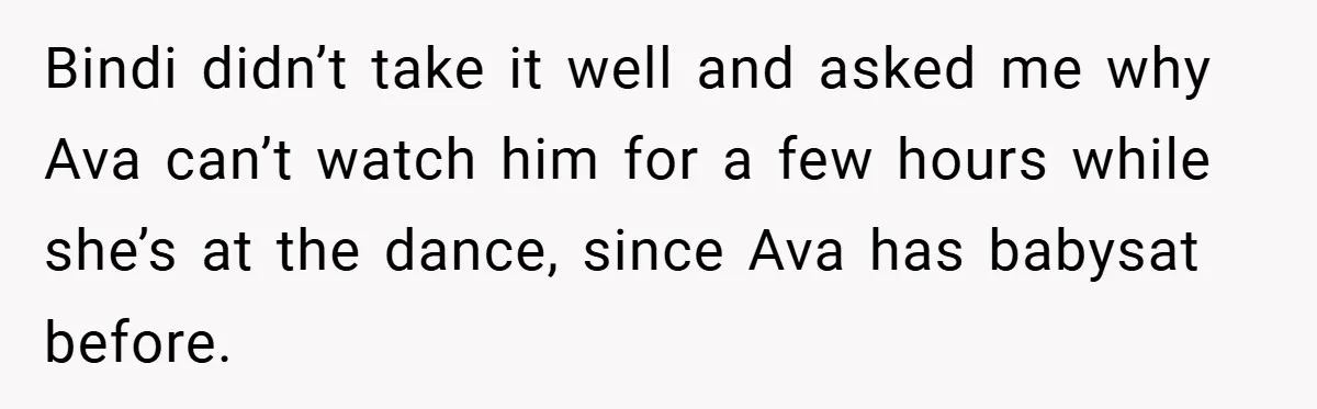 Bindi didn’t take it well and asked me why Ava can’t watch him for a few hours while she’s at the dance, since Ava has babysat before.