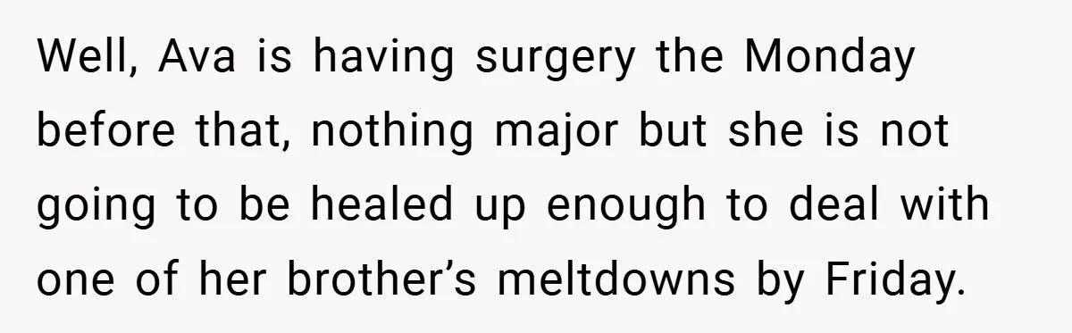Well, Ava is having surgery the Monday before that, nothing major but she is not going to be healed up enough to deal with one of her brother’s meltdowns by...