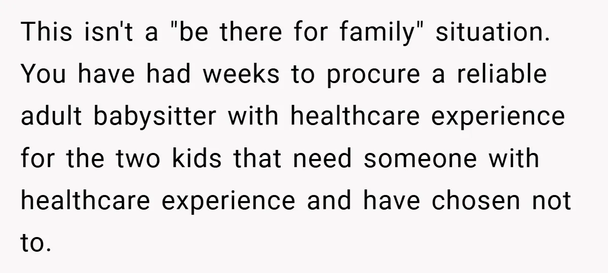 This isn't a "be there for family" situation. You have had weeks to procure a reliable adult babysitter with healthcare experience for the two kids that need someone with healthcare...