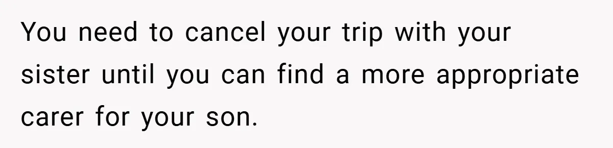 You need to cancel your trip with your sister until you can find a more appropriate carer for your son.