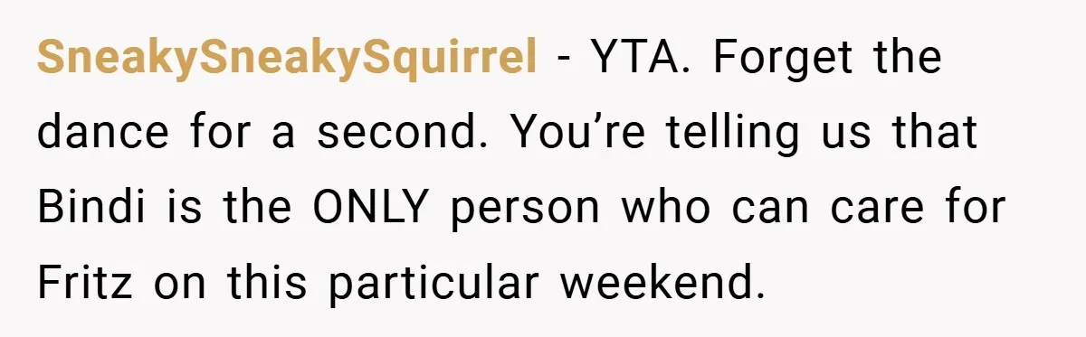 SneakySneakySquirrel − YTA. Forget the dance for a second. You’re telling us that Bindi is the ONLY person who can care for Fritz on this particular weekend.