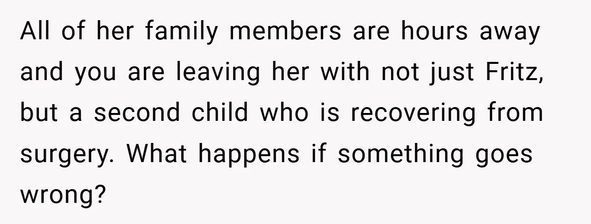 All of her family members are hours away and you are leaving her with not just Fritz, but a second child who is recovering from surgery. What happens if something...