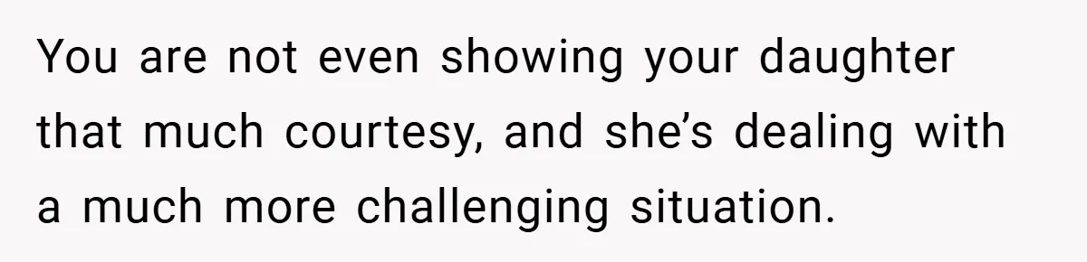You are not even showing your daughter that much courtesy, and she’s dealing with a much more challenging situation.