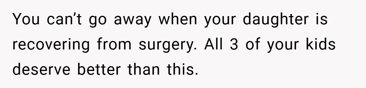 You can’t go away when your daughter is recovering from surgery. All 3 of your kids deserve better than this.
