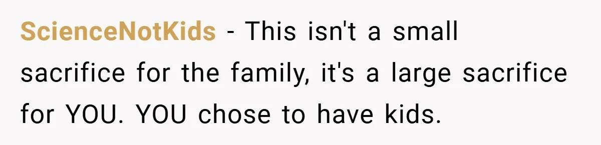 ScienceNotKids − This isn't a small sacrifice for the family, it's a large sacrifice for YOU. YOU chose to have kids.
