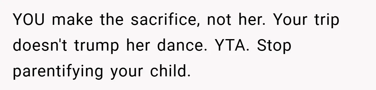 YOU make the sacrifice, not her. Your trip doesn't trump her dance. YTA. Stop parentifying your child.