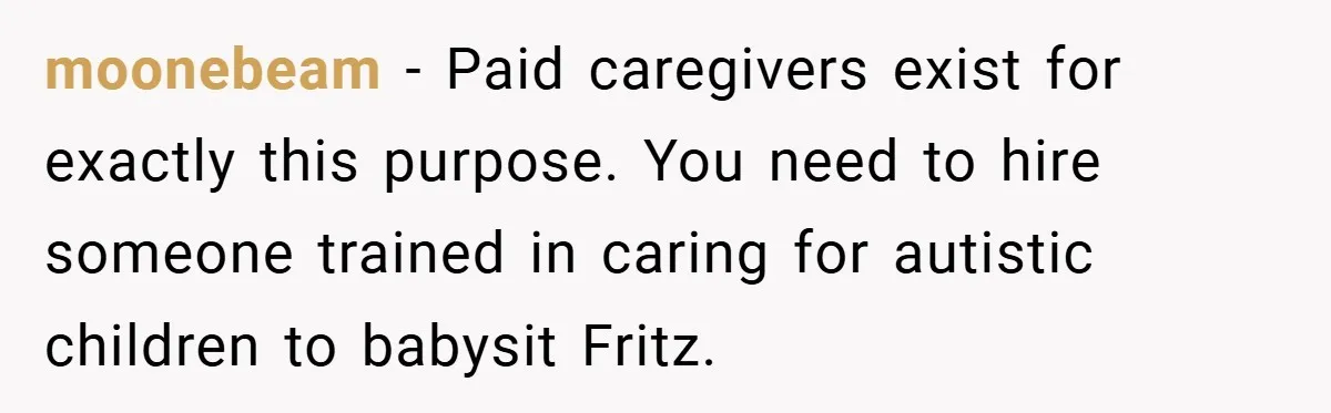moonebeam − Paid caregivers exist for exactly this purpose. You need to hire someone trained in caring for autistic children to babysit Fritz.