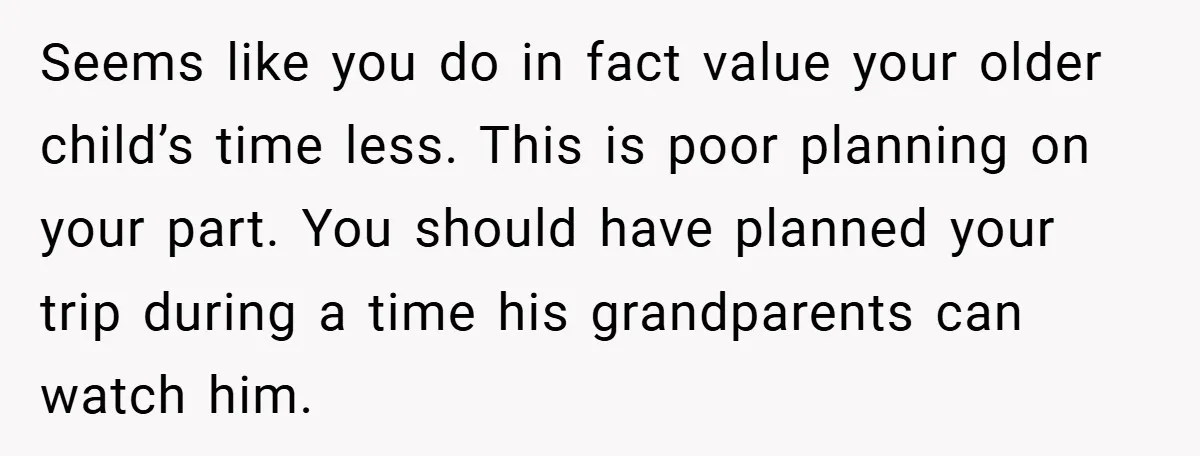 Seems like you do in fact value your older child’s time less. This is poor planning on your part. You should have planned your trip during a time his grandparents...