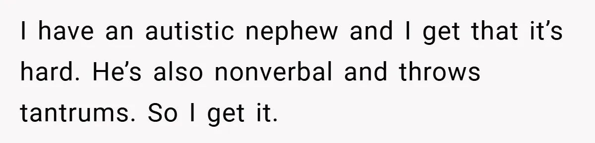 I have an autistic nephew and I get that it’s hard. He’s also nonverbal and throws tantrums. So I get it.