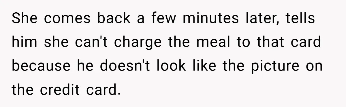 Man Loses 150 Pounds - Restaurant Refuses His Card Because He Doesn’t Match the Photo, Cop Says ‘Free Meal!’ She comes back a few minutes later, tells him she can't charge the meal to that card because he doesn't look like the picture on the credit card.