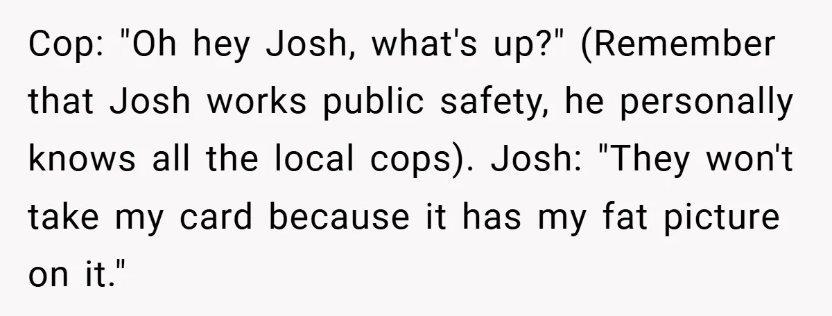 Man Loses 150 Pounds - Restaurant Refuses His Card Because He Doesn’t Match the Photo, Cop Says ‘Free Meal!’ Cop: "Oh hey Josh, what's up?" (Remember that Josh works public safety, he personally knows all the local cops). Josh: "They won't take my card because it has my fat...
