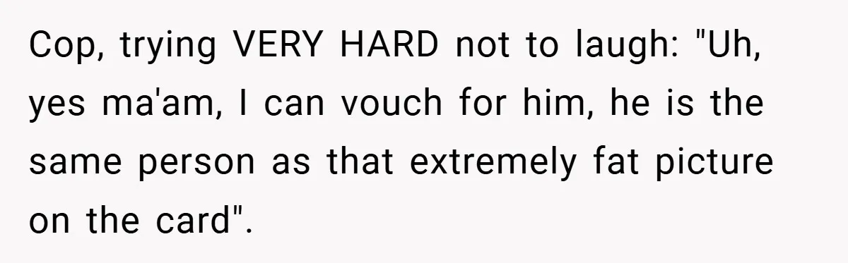 Man Loses 150 Pounds - Restaurant Refuses His Card Because He Doesn’t Match the Photo, Cop Says ‘Free Meal!’ Cop, trying VERY HARD not to laugh: "Uh, yes ma'am, I can vouch for him, he is the same person as that extremely fat picture on the card".