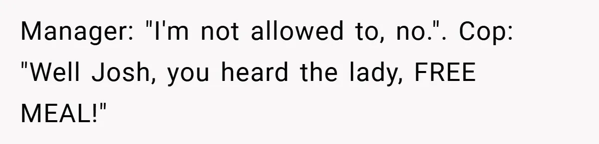 Man Loses 150 Pounds - Restaurant Refuses His Card Because He Doesn’t Match the Photo, Cop Says ‘Free Meal!’ Manager: "I'm not allowed to, no.". Cop: "Well Josh, you heard the lady, FREE MEAL!"