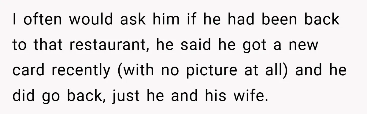 Man Loses 150 Pounds - Restaurant Refuses His Card Because He Doesn’t Match the Photo, Cop Says ‘Free Meal!’ I often would ask him if he had been back to that restaurant, he said he got a new card recently (with no picture at all) and he did go...