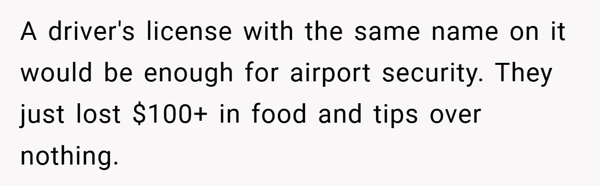 Man Loses 150 Pounds - Restaurant Refuses His Card Because He Doesn’t Match the Photo, Cop Says ‘Free Meal!’ A driver's license with the same name on it would be enough for airport security. They just lost $100+ in food and tips over nothing.