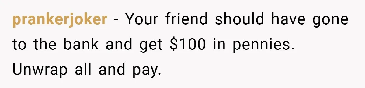 Man Loses 150 Pounds - Restaurant Refuses His Card Because He Doesn’t Match the Photo, Cop Says ‘Free Meal!’ prankerjoker − Your friend should have gone to the bank and get $100 in pennies. Unwrap all and pay.