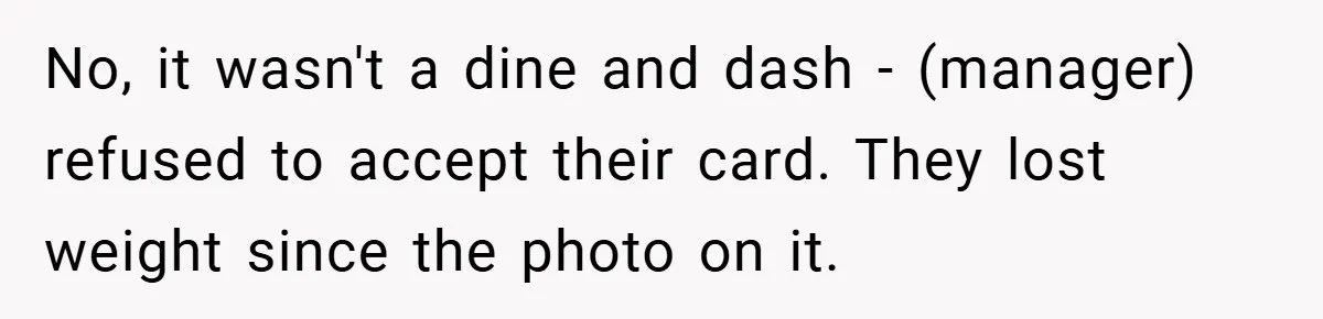 Man Loses 150 Pounds - Restaurant Refuses His Card Because He Doesn’t Match the Photo, Cop Says ‘Free Meal!’ No, it wasn't a dine and dash - (manager) refused to accept their card. They lost weight since the photo on it.