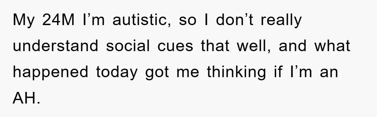 My 24M I’m autistic, so I don’t really understand social cues that well, and what happened today got me thinking if I’m an AH.