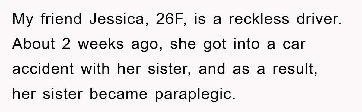 My friend Jessica, 26F, is a reckless driver. About 2 weeks ago, she got into a car accident with her sister, and as a result, her sister became paraplegic.