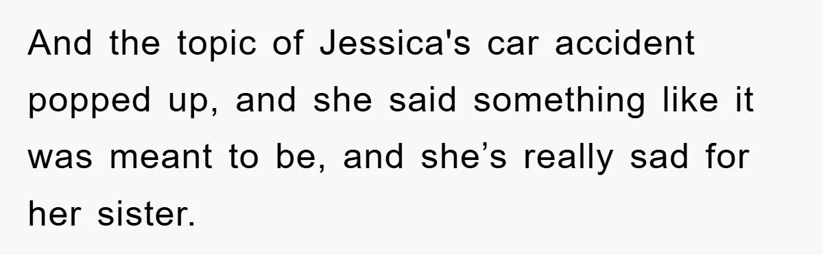 And the topic of Jessica's car accident popped up, and she said something like it was meant to be, and she’s really sad for her sister.