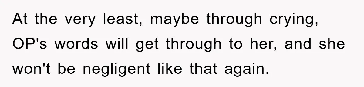 At the very least, maybe through crying, OP's words will get through to her, and she won't be negligent like that again.