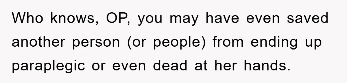 Who knows, OP, you may have even saved another person (or people) from ending up paraplegic or even dead at her hands.