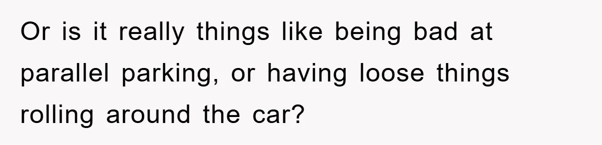 Or is it really things like being bad at parallel parking, or having loose things rolling around the car?