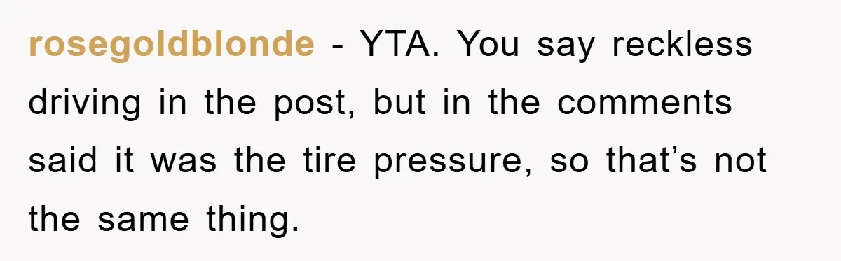 rosegoldblonde − YTA. You say reckless driving in the post, but in the comments said it was the tire pressure, so that’s not the same thing.