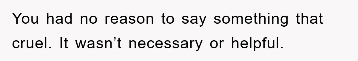 You had no reason to say something that cruel. It wasn’t necessary or helpful.
