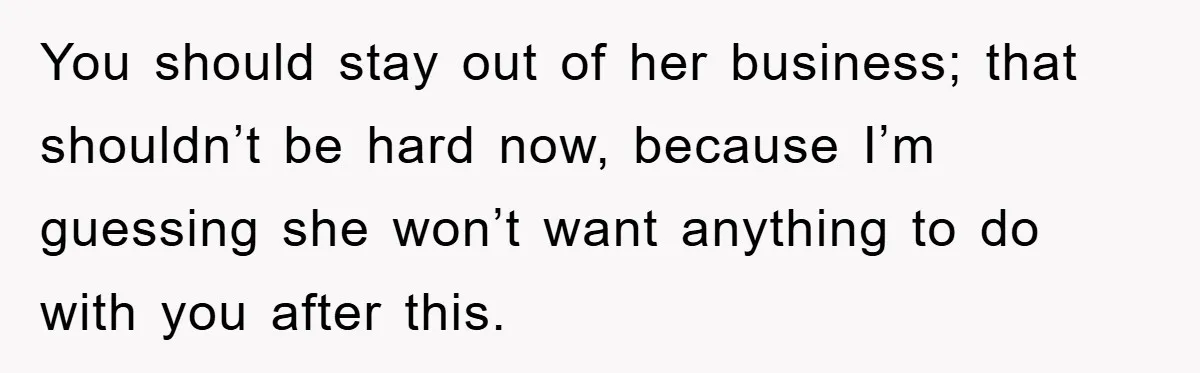 You should stay out of her business; that shouldn’t be hard now, because I’m guessing she won’t want anything to do with you after this.