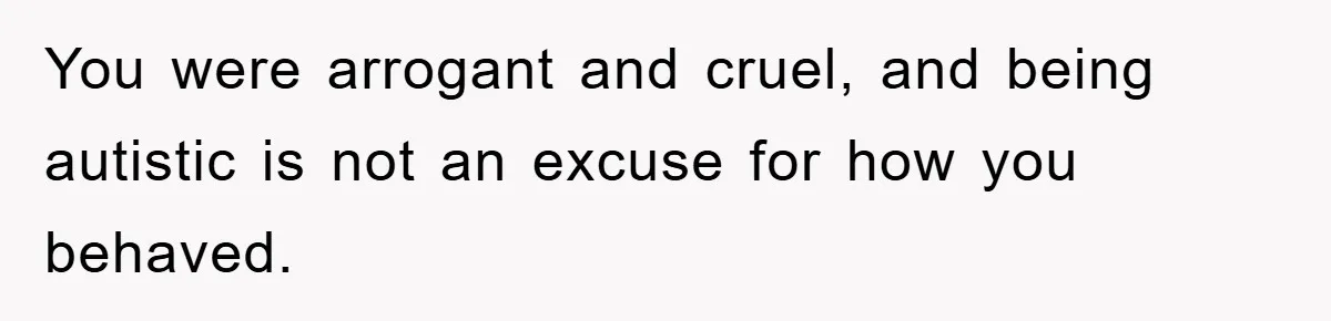 You were arrogant and cruel, and being autistic is not an excuse for how you behaved.
