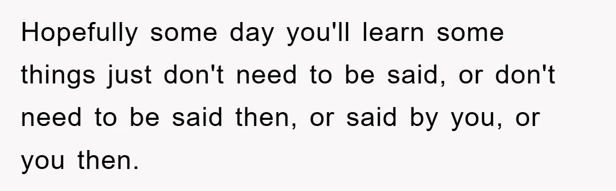 Hopefully some day you'll learn some things just don't need to be said, or don't need to be said then, or said by you, or you then.