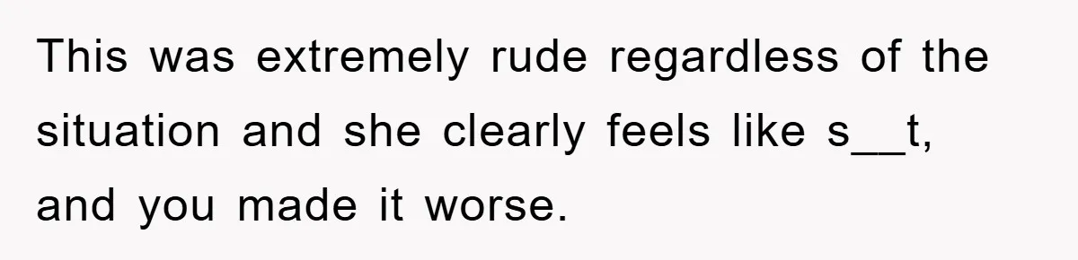This was extremely rude regardless of the situation and she clearly feels like s__t, and you made it worse.