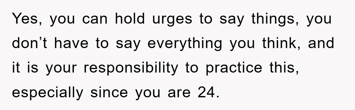 Yes, you can hold urges to say things, you don’t have to say everything you think, and it is your responsibility to practice this, especially since you are 24.