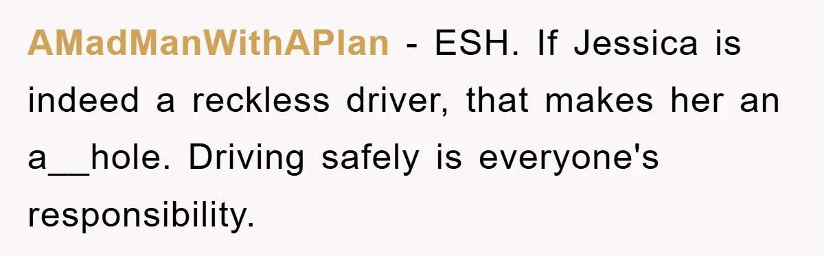 AMadManWithAPlan − ESH. If Jessica is indeed a reckless driver, that makes her an a__hole. Driving safely is everyone's responsibility.