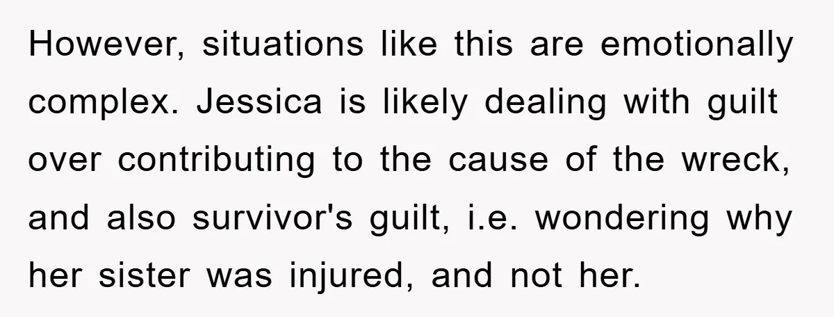However, situations like this are emotionally complex. Jessica is likely dealing with guilt over contributing to the cause of the wreck, and also survivor's guilt, i.e. wondering why her sister...